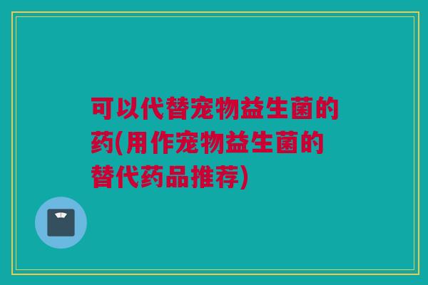 可以代替宠物益生菌的药(用作宠物益生菌的替代药品推荐)