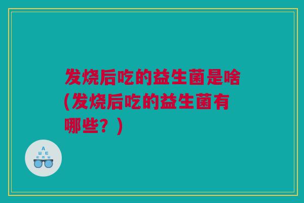 发烧后吃的益生菌是啥(发烧后吃的益生菌有哪些？)