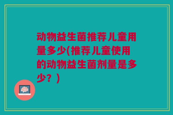 动物益生菌推荐儿童用量多少(推荐儿童使用的动物益生菌剂量是多少？)