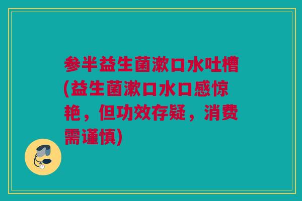 参半益生菌漱口水吐槽(益生菌漱口水口感惊艳，但功效存疑，消费需谨慎)
