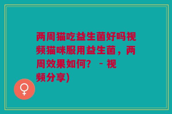 两周猫吃益生菌好吗视频猫咪服用益生菌，两周效果如何？ - 视频分享)