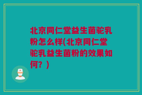 北京同仁堂益生菌驼乳粉怎么样(北京同仁堂驼乳益生菌粉的效果如何？)