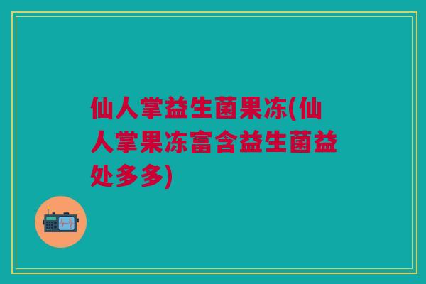 仙人掌益生菌果冻(仙人掌果冻富含益生菌益处多多)