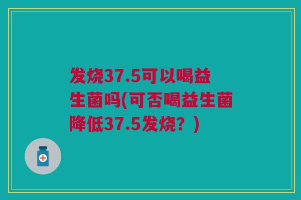 发烧37.5可以喝益生菌吗(可否喝益生菌降低37.5发烧？)