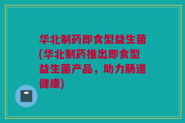 华北制药即食型益生菌(华北制药推出即食型益生菌产品，助力肠道健康)