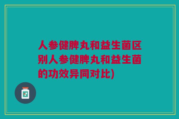 人参健脾丸和益生菌区别人参健脾丸和益生菌的功效异同对比)