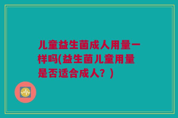 儿童益生菌成人用量一样吗(益生菌儿童用量是否适合成人？)