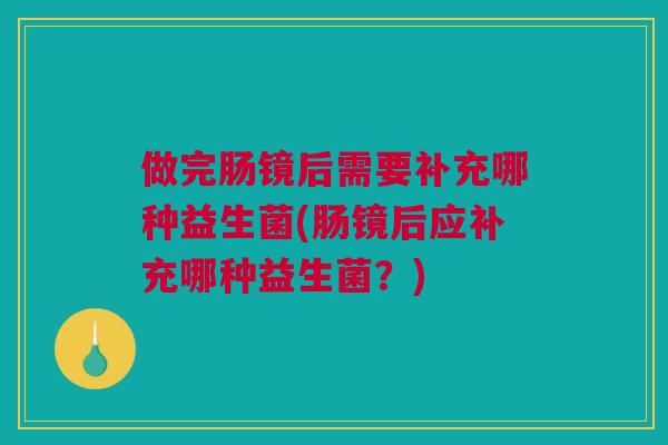 做完肠镜后需要补充哪种益生菌(肠镜后应补充哪种益生菌？)