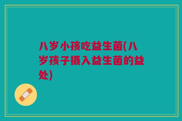八岁小孩吃益生菌(八岁孩子摄入益生菌的益处)