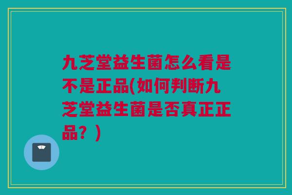 九芝堂益生菌怎么看是不是正品(如何判断九芝堂益生菌是否真正正品？)