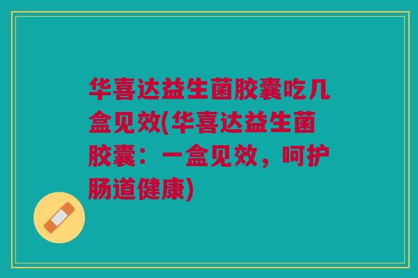 华喜达益生菌胶囊吃几盒见效(华喜达益生菌胶囊：一盒见效，呵护肠道健康)