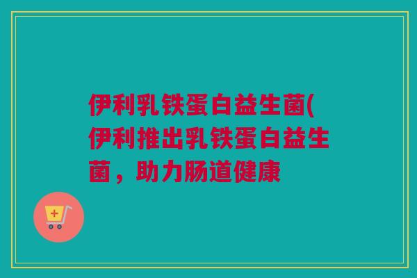 伊利乳铁蛋白益生菌(伊利推出乳铁蛋白益生菌，助力肠道健康