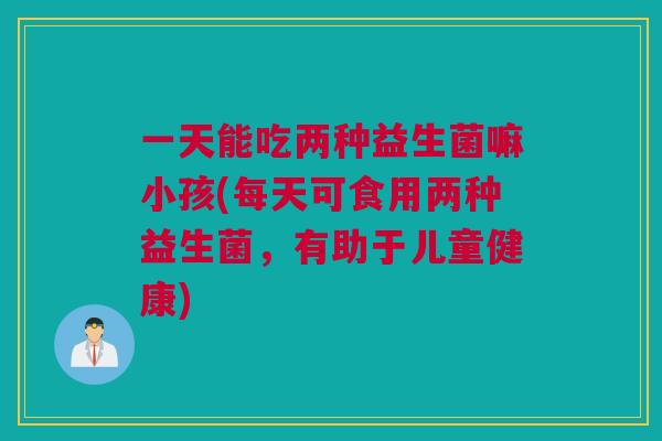 一天能吃两种益生菌嘛小孩(每天可食用两种益生菌，有助于儿童健康)