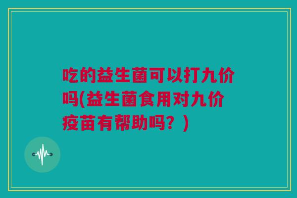 吃的益生菌可以打九价吗(益生菌食用对九价疫苗有帮助吗？)