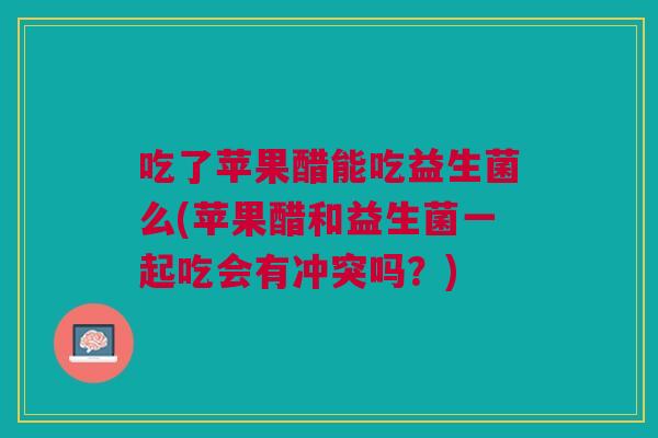 吃了苹果醋能吃益生菌么(苹果醋和益生菌一起吃会有冲突吗？)