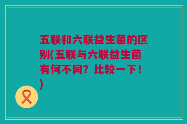 五联和六联益生菌的区别(五联与六联益生菌有何不同？比较一下！)