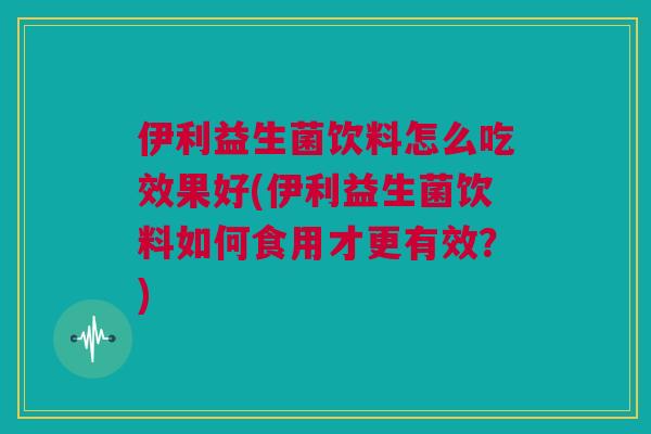 伊利益生菌饮料怎么吃效果好(伊利益生菌饮料如何食用才更有效？)