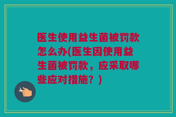 医生使用益生菌被罚款怎么办(医生因使用益生菌被罚款，应采取哪些应对措施？)