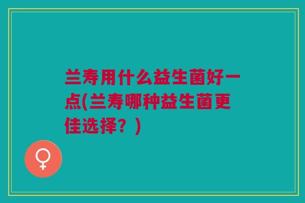 兰寿用什么益生菌好一点(兰寿哪种益生菌更佳选择？)