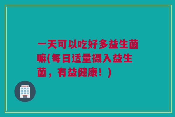 一天可以吃好多益生菌嘛(每日适量摄入益生菌，有益健康！)