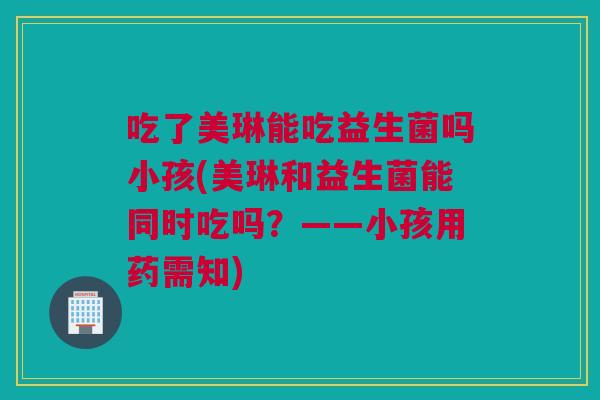 吃了美琳能吃益生菌吗小孩(美琳和益生菌能同时吃吗？——小孩用药需知)