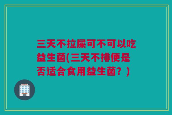 三天不拉屎可不可以吃益生菌(三天不排便是否适合食用益生菌？)