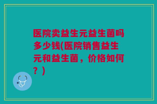 医院卖益生元益生菌吗多少钱(医院销售益生元和益生菌，价格如何？)