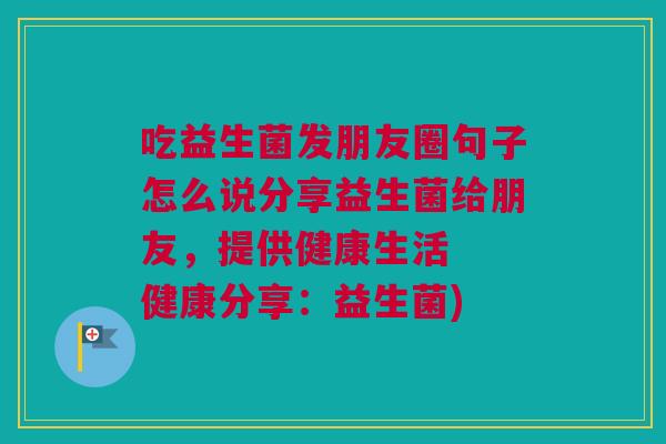 吃益生菌发朋友圈句子怎么说分享益生菌给朋友，提供健康生活  健康分享：益生菌)