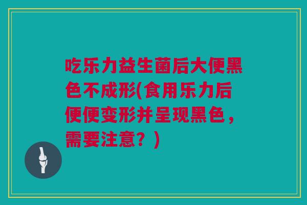 吃乐力益生菌后大便黑色不成形(食用乐力后便便变形并呈现黑色，需要注意？)