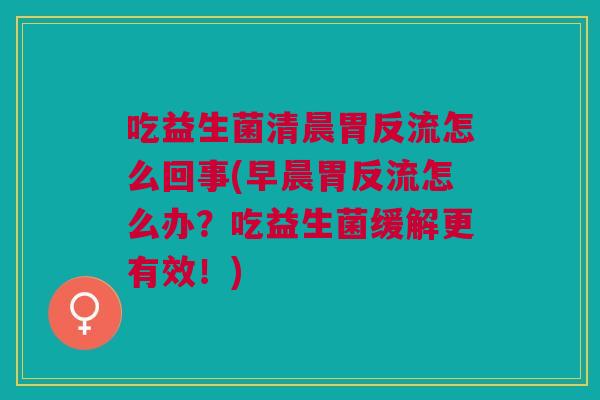 吃益生菌清晨胃反流怎么回事(早晨胃反流怎么办？吃益生菌缓解更有效！)