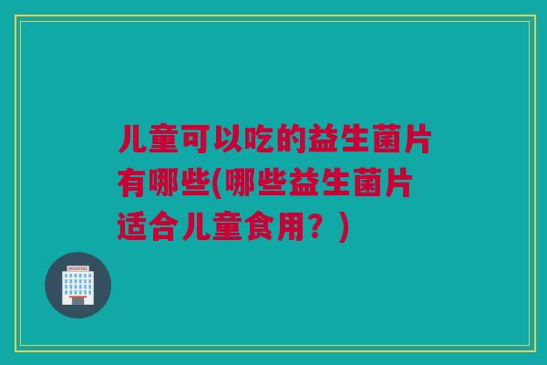 儿童可以吃的益生菌片有哪些(哪些益生菌片适合儿童食用？)
