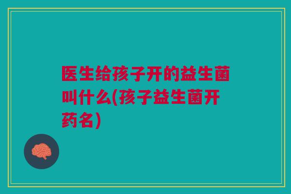 医生给孩子开的益生菌叫什么(孩子益生菌开药名)