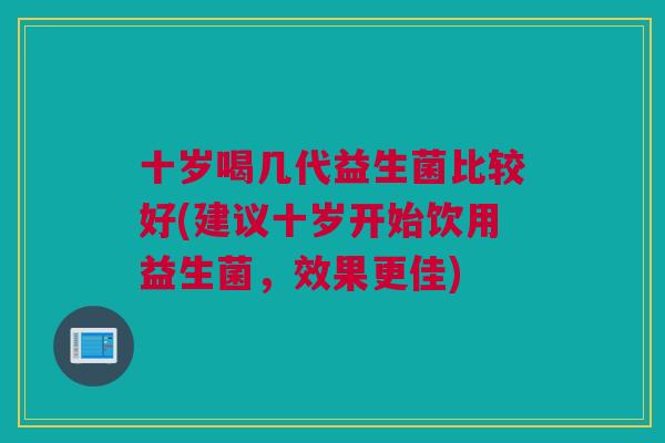 十岁喝几代益生菌比较好(建议十岁开始饮用益生菌，效果更佳)