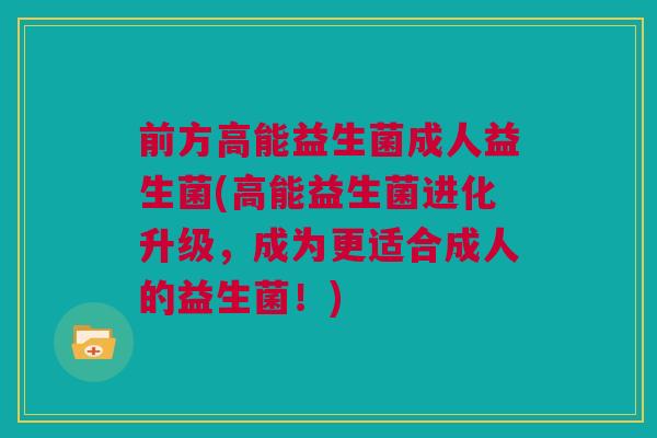 前方高能益生菌成人益生菌(高能益生菌进化升级，成为更适合成人的益生菌！)