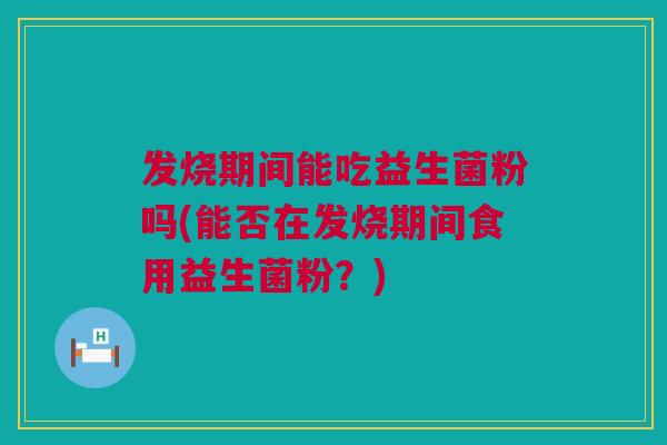 发烧期间能吃益生菌粉吗(能否在发烧期间食用益生菌粉？)