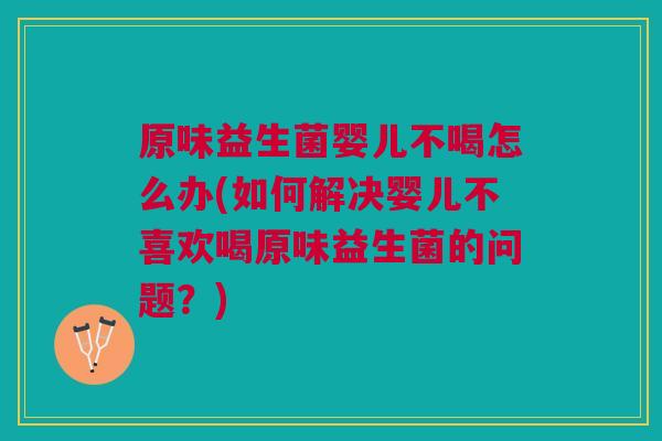 原味益生菌婴儿不喝怎么办(如何解决婴儿不喜欢喝原味益生菌的问题？)