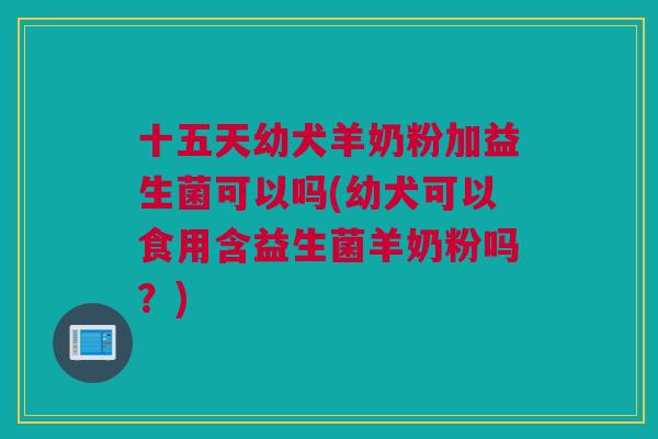 十五天幼犬羊奶粉加益生菌可以吗(幼犬可以食用含益生菌羊奶粉吗？)
