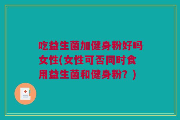 吃益生菌加健身粉好吗女性(女性可否同时食用益生菌和健身粉？)