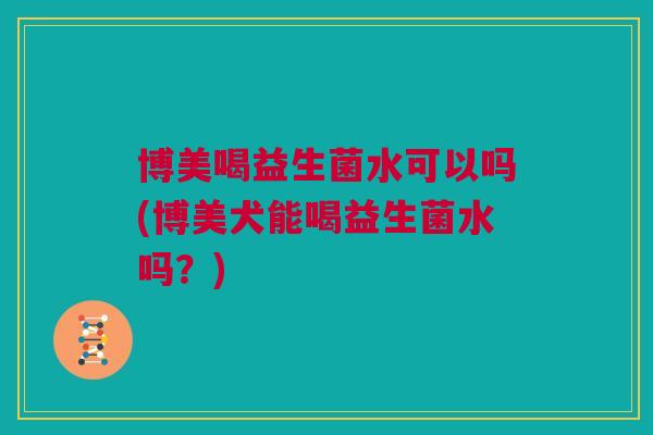 博美喝益生菌水可以吗(博美犬能喝益生菌水吗？)