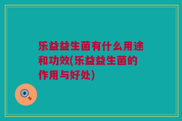 乐益益生菌有什么用途和功效(乐益益生菌的作用与好处)