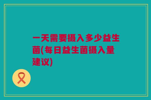 一天需要摄入多少益生菌(每日益生菌摄入量建议)