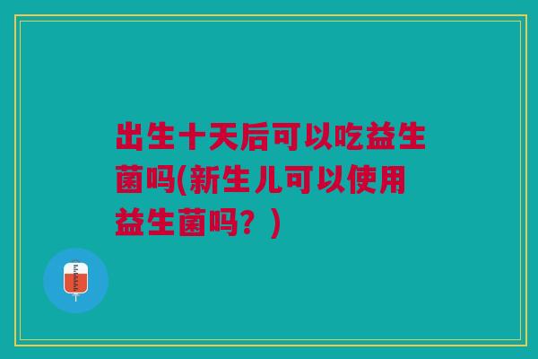 出生十天后可以吃益生菌吗(新生儿可以使用益生菌吗？)