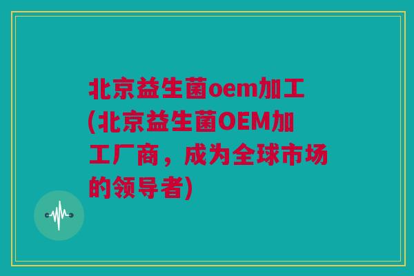 北京益生菌oem加工(北京益生菌OEM加工厂商，成为全球市场的领导者)