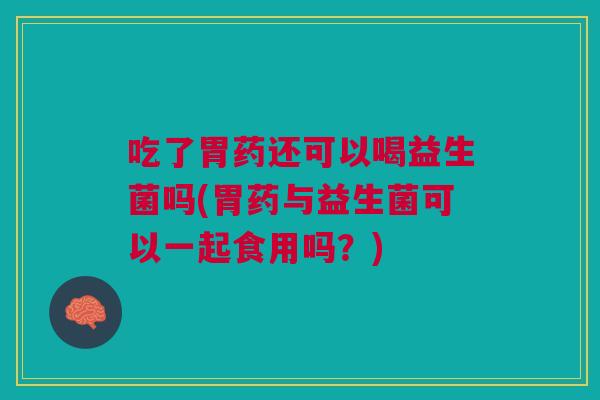 吃了胃药还可以喝益生菌吗(胃药与益生菌可以一起食用吗？)