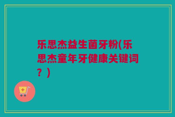 乐思杰益生菌牙粉(乐思杰童年牙健康关键词？)