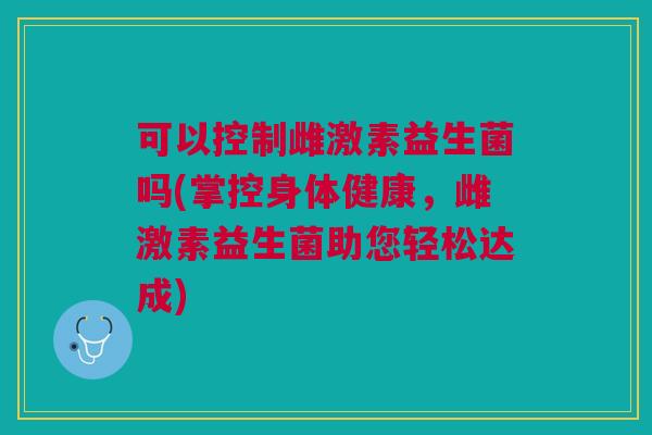 可以控制雌激素益生菌吗(掌控身体健康，雌激素益生菌助您轻松达成)
