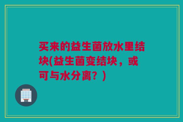 买来的益生菌放水里结块(益生菌变结块，或可与水分离？)