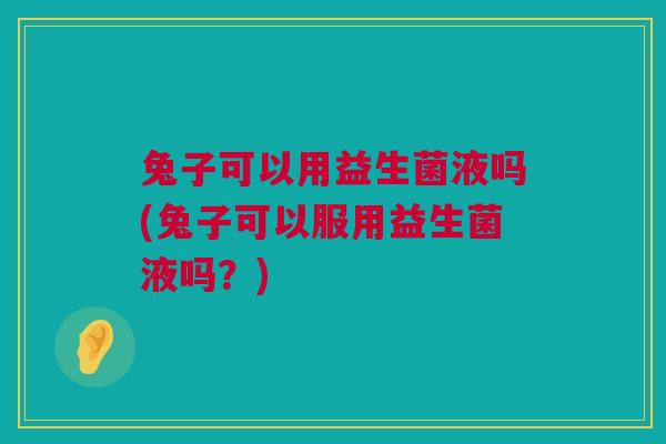 兔子可以用益生菌液吗(兔子可以服用益生菌液吗？)