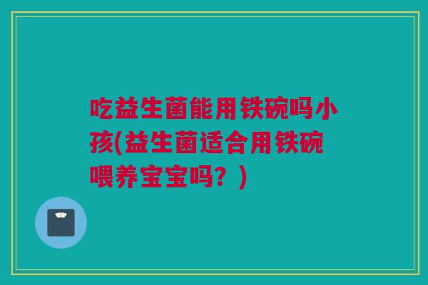 吃益生菌能用铁碗吗小孩(益生菌适合用铁碗喂养宝宝吗？)