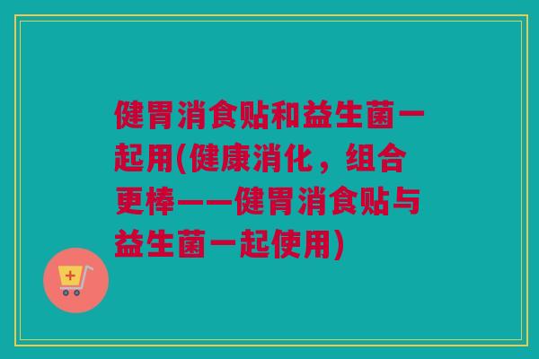 健胃消食贴和益生菌一起用(健康消化，组合更棒——健胃消食贴与益生菌一起使用)